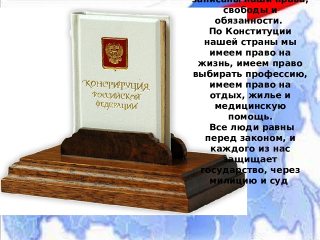 В Конституции РФ записаны наши права, свободы и обязанности.  По Конституции нашей страны мы имеем право на жизнь, имеем право выбирать профессию, имеем право на отдых, жилье и медицинскую помощь.  Все люди равны перед законом, и каждого из нас защищает государство, через милицию и суд  