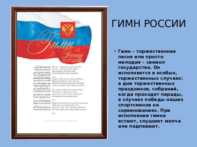Гимн россии Гимн – торжественная песня или просто мелодия – символ государства. Он исполняется в особых, торжественных случаях: в дни торжественных праздников, собраний, когда проходят парады, в случаях победы наших спортсменов на соревнованиях. При исполнении гимна встают, слушают молча или подпевают. 