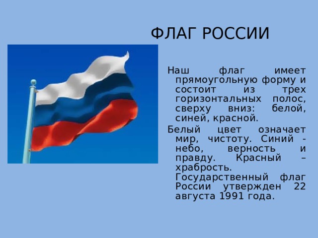 Флаг России Наш флаг имеет прямоугольную форму и состоит из трех горизонтальных полос, сверху вниз: белой, синей, красной. Белый цвет означает мир, чистоту. Синий - небо, верность и правду. Красный – храбрость. Государственный флаг России утвержден 22 августа 1991 года. 