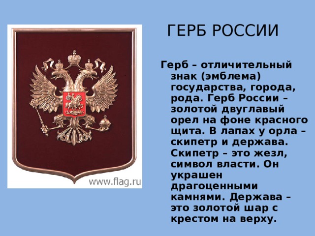 Герб России Герб – отличительный знак (эмблема) государства, города, рода. Герб России – золотой двуглавый орел на фоне красного щита. В лапах у орла – скипетр и держава. Скипетр – это жезл, символ власти. Он украшен драгоценными камнями. Держава – это золотой шар с крестом на верху. 