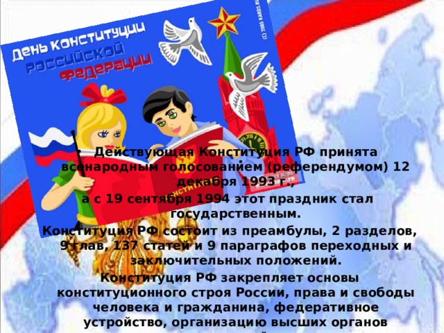 Действующая Конституция РФ принята всенародным голосованием (референдумом) 12 декабря 1993 г., а с 19 сентября 1994 этот праздник стал государственным.  Конституция РФ состоит из преамбулы, 2 разделов, 9 глав, 137 статей и 9 параграфов переходных и заключительных положений.  Конституция РФ закрепляет основы конституционного строя России, права и свободы человека и гражданина, федеративное устройство, организацию высших органов государственной власти. 