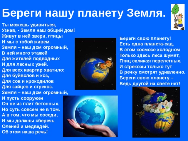 Береги нашу планету Земля. Ты можешь удивиться,  Узнав, - Земля наш общий дом!  Живут в ней звери, птицы  И мы с тобой живем.  Земля – наш дом огромный,  В ней много этажей  Для жителей подводных  И для лесных ужей.  Для всех квартир хватило:  Для буйволов и коз,  Для сов и крокодилов  Для зайцев и стрекоз.  Земля – наш дом огромный,  И пусть сооружен  Он не из плит бетонных,  Но суть совсем не в том.  А в том, что мы соседи,  И мы должны сберечь  Оленей и медведей.  Об этом наша речь! Береги свою планету!  Есть одна планета-сад.  В этом космосе холодном  Только здесь леса шумят,  Птиц скликая перелетных.  И стрекозы только тут  В речку смотрят удивленно.  Береги свою планету –  Ведь другой на свете нет!  