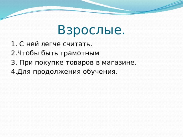 Взрослые. 1. С ней легче считать. 2.Чтобы быть грамотным 3. При покупке товаров в магазине. 4.Для продолжения обучения. 