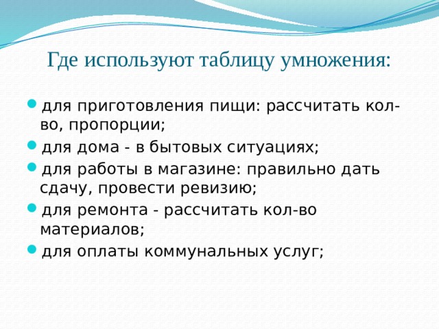 Где используют таблицу умножения: для приготовления пищи: рассчитать кол-во, пропорции; для дома - в бытовых ситуациях; для работы в магазине: правильно дать сдачу, провести ревизию; для ремонта - рассчитать кол-во материалов; для оплаты коммунальных услуг; 