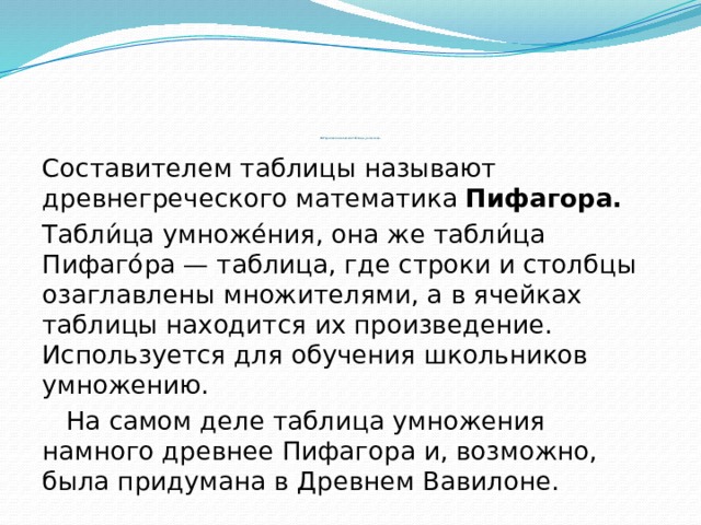                 История возникновения таблицы умножения .   Составителем таблицы называют древнегреческого математика Пифагора. Табли́ца умноже́ния, она же табли́ца Пифаго́ра — таблица, где строки и столбцы озаглавлены множителями, а в ячейках таблицы находится их произведение. Используется для обучения школьников умножению.  На самом деле таблица умножения намного древнее Пифагора и, возможно, была придумана в Древнем Вавилоне. 
