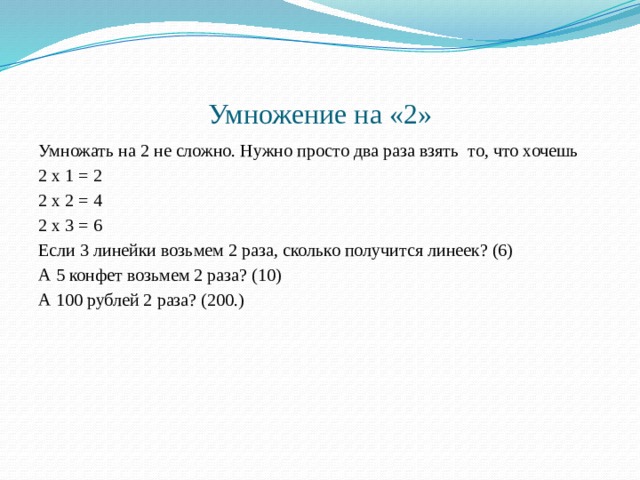 Умножение на «2» Умножать на 2 не сложно. Нужно просто два раза взять то, что хочешь 2 х 1 = 2 2 х 2 = 4 2 х 3 = 6 Если 3 линейки возьмем 2 раза, сколько получится линеек? (6) А 5 конфет возьмем 2 раза? (10) А 100 рублей 2 раза? (200.) 
