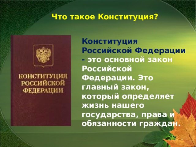  Что такое Конституция? Конституция Российской Федерации - это основной закон Российской Федерации. Это главный закон, который определяет жизнь нашего государства, права и обязанности граждан.   
