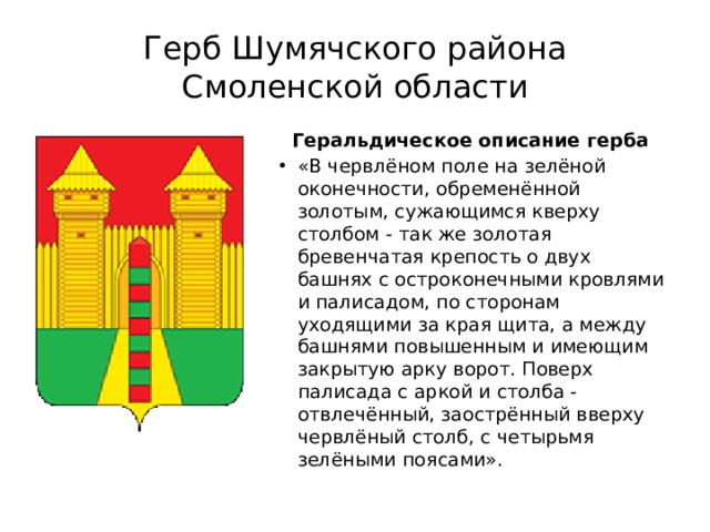 Герб Шумячского района Смоленской области Геральдическое о писание герба  «В червлёном поле на зелёной оконечности, обременённой золотым, сужающимся кверху столбом - так же золотая бревенчатая крепость о двух башнях с остроконечными кровлями и палисадом, по сторонам уходящими за края щита, а между башнями повышенным и имеющим закрытую арку ворот. Поверх палисада с аркой и столба - отвлечённый, заострённый вверху червлёный столб, с четырьмя зелёными поясами». 