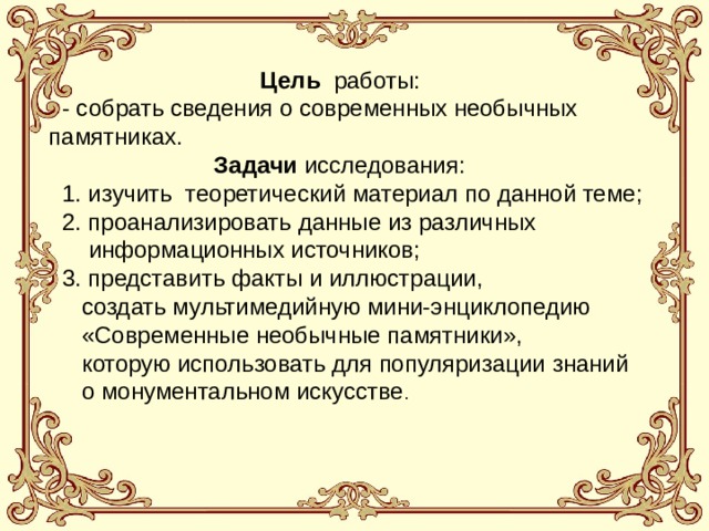 Цель работы:   - собрать сведения о современных необычных памятниках.  Задачи исследования:  1. изучить теоретический материал по данной теме;  2. проанализировать данные из различных  информационных источников;  3. представить факты и иллюстрации,  создать мультимедийную мини-энциклопедию  «Современные необычные памятники»,  которую использовать для популяризации знаний  о монументальном искусстве .