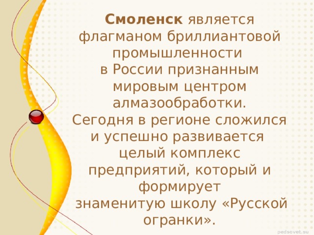 Смоленск является флагманом бриллиантовой промышленности в России признанным мировым центром алмазообработки. Сегодня в регионе сложился и успешно развивается целый комплекс предприятий, который и формирует  знаменитую школу «Русской огранки».