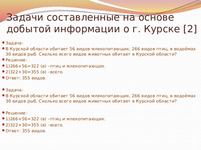 Задачи составленные на основе добытой информации о г. Курске [2] Задача: В Курской области обитает 56 видов млекопитающих, 266 видов птиц, в водоёмах 30 видов рыб. Сколько всего видов животных обитает в Курской области? Решение: 1)266+56=322 (в) –птиц и млекопитающих. 2)322+30=355 (в) –всего. Ответ: 355 видов. Задача: В Курской области обитает 56 видов млекопитающих, 266 видов птиц, в водоёмах 30 видов рыб. Сколько всего видов животных обитает в Курской области? Решение: 1)266+56=322 (в) –птиц и млекопитающих. 2)322+30=355 (в) –всего. Ответ: 355 видов.   
