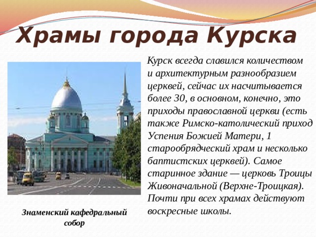 Храмы города Курска  Курск всегда славился количеством и архитектурным разнообразием церквей, сейчас их насчитывается более 30, в основном, конечно, это приходы православной церкви (есть также Римско-католический приход Успения Божией Матери, 1 старообрядческий храм и несколько баптистских церквей). Самое старинное здание — церковь Троицы Живоначальной (Верхне-Троицкая). Почти при всех храмах действуют воскресные школы. Знаменский кафедральный собор 