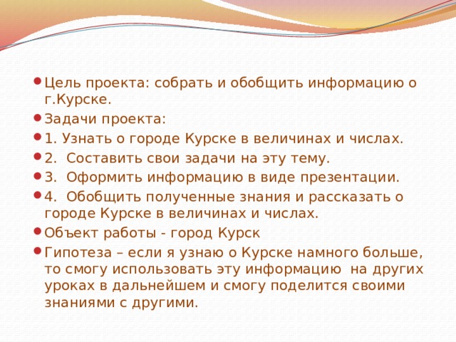 Цель проекта: собрать и обобщить информацию о г.Курске. Задачи проекта: 1. Узнать о городе Курске в величинах и числах. 2. Составить свои задачи на эту тему. 3. Оформить информацию в виде презентации. 4. Обобщить полученные знания и рассказать о городе Курске в величинах и числах. Объект работы - город Курск Гипотеза – если я узнаю о Курске намного больше, то смогу использовать эту информацию на других уроках в дальнейшем и смогу поделится своими знаниями с другими.  