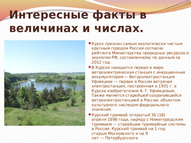 Интересные факты в величинах и числах. Курск признан самым экологически чистым крупным городом России согласно рейтинга Министерства природных ресурсов и экологии РФ, составленному по данным за 2012 год. В Курске находится первая в мире ветроэлектрическая станция с инерционным аккумулятором  — Ветроэлектростанция Уфимцева — первая в России ветряная электростанция, построенная в 1931 г. в Курске изобретателем А. Г. Уфимцевым. Также является старейшей сохранившейся ветроэлектростанцией в России, объектом культурного наследия федерального значения. Курский трамвай, открытый 30 (18) апреля 1898 года, наряду с Нижегородским трамваем — старейшие трамвайные системы в России. Курский трамвай на 1 год старше Московского и на 9 лет — Петербургского 