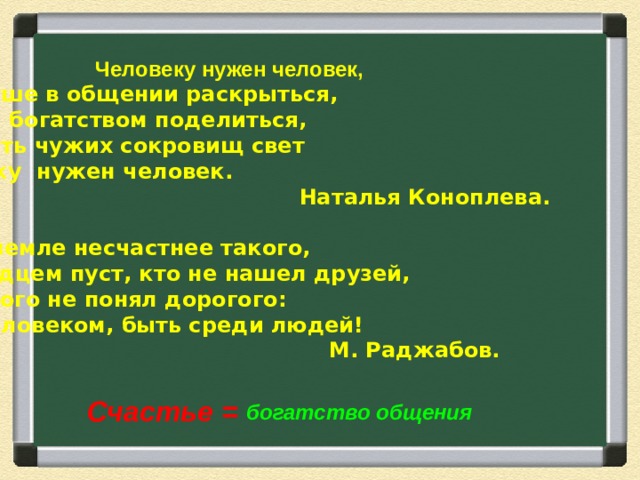 Человеку нужен человек,  Чтоб душе в общении раскрыться,  И своим богатством поделиться,  И вобрать чужих сокровищ свет  Человеку нужен человек.   Наталья Коноплева.   Нет на земле несчастнее такого,  Кто сердцем пуст, кто не нашел друзей,  Кто самого не понял дорогого:  Быть человеком, быть среди людей!   М. Раджабов. Счастье = богатство общения