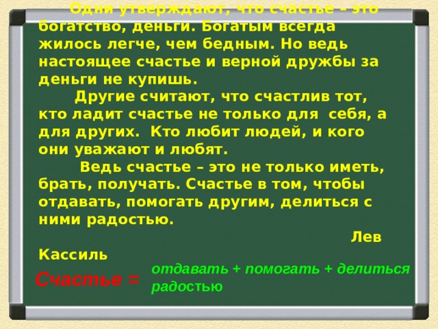 Много я слышал разных споров о счастье.  Одни утверждают, что счастье – это богатство, деньги. Богатым всегда жилось легче, чем бедным. Но ведь настоящее счастье и верной дружбы за деньги не купишь.  Другие считают, что счастлив тот, кто ладит счастье не только для себя, а для других. Кто любит людей, и кого они уважают и любят.  Ведь счастье – это не только иметь, брать, получать. Счастье в том, чтобы отдавать, помогать другим, делиться с ними радостью.  Лев Кассиль  отдавать + помогать + делиться радо стью Счастье =