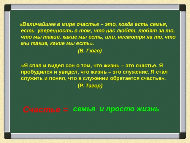 «Величайшее в мире счастье – это, когда есть семья, есть уверенность в том, что нас любят, любят за то, что мы такие, какие мы есть, или, несмотря на то, что мы такие, какие мы есть».        (В. Гюго)   «Я спал и видел сон о том, что жизнь – это счастье. Я пробудился и увидел, что жизнь – это служение. Я стал служить и понял, что в служении обретается счастье».         ( Р. Тагор) Счастье = семья и просто жизнь