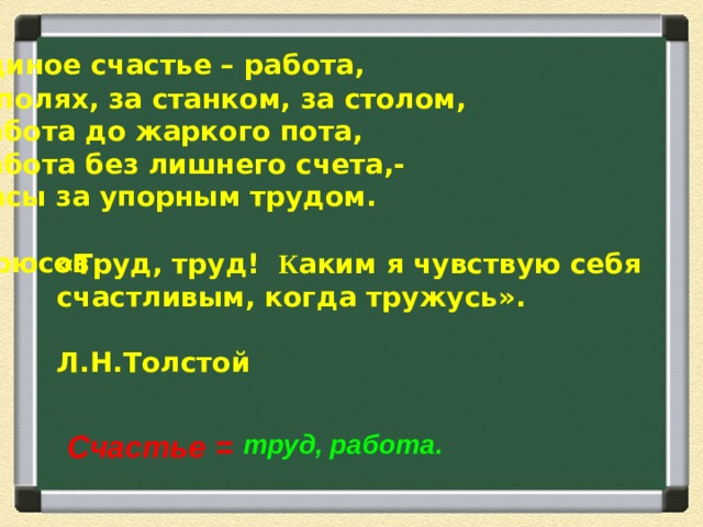 Единое счастье – работа,  В полях, за станком, за столом,  Работа до жаркого пота,  Работа без лишнего счета,-  Часы за упорным трудом.  В. Брюсов «Труд, труд! К аким я чувствую себя счастливым, когда тружусь».  Л.Н.Толстой  Счастье =  труд, работа.