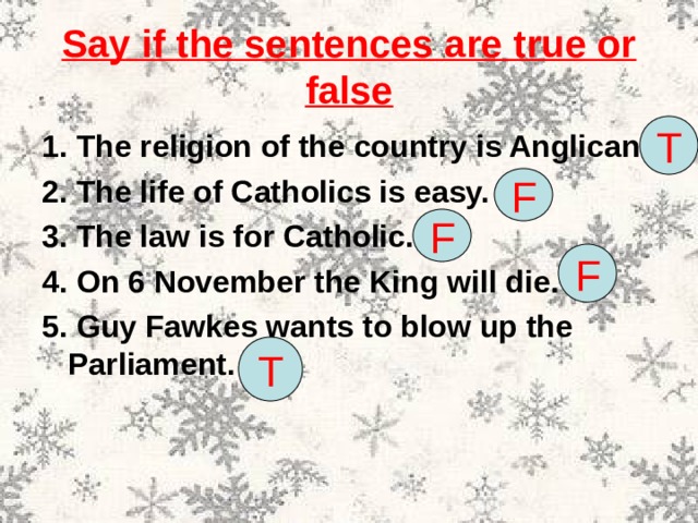 Say if the sentences are true or false T 1. The religion of the country is Anglican. 2. The life of Catholics is easy. 3. The law is for Catholic. 4. On 6 November the King will die. 5. Guy Fawkes wants to blow up the Parliament. F F F T