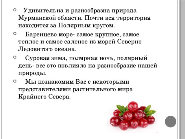  Удивительна и разнообразна природа Мурманской области. Почти вся территория находится за Полярным кругом.  Баренцево море- самое крупное, самое теплое и самое саленое из морей Северно Ледовитого океана.  Суровая зима, полярная ночь, полярный день- все это повлияло на разнообразие нашей природы.  Мы познакомим Вас с некоторыми представителями растительного мира Крайнего Севера. 