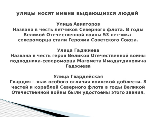 улицы носят имена выдающихся людей   Улица Авиаторов  Названа в честь летчиков Северного флота. В годы Великой Отечественной воины 53 летчика-североморца стали Героями Советского Союза.   Улица Гаджиева  Названа в честь героя Великой Отечественной войны подводника-североморца Магомета Имадутдиновича Гаджиева   Улица Гвардейская  Гвардия - знак особого отличия воинской доблести. 8 частей и кораблей Северного флота в годы Великой Отечественной войны были удостоены этого звания.   