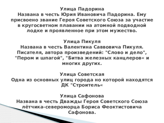 Улица Падорина  Названа в честь Юрия Ивановича Падорина. Ему присвоено звание Героя Советского Союза за участие в кругосветном плавании на атомной подводной лодке и проявленное при этом мужество.   Улица Пикуля  Названа в честь Валентина Саввовича Пикуля. Писателя, автора произведений: 