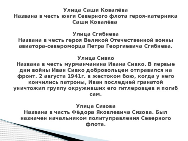 Улица Саши Ковалёва  Названа в честь юнги Северного флота героя-катерника Саши Ковалёва   Улица Сгибнева  Названа в честь героя Великой Отечественной воины авиатора-североморца Петра Георгиевича Сгибнева.   Улица Сивко  Названа в честь мурманчанина Ивана Сивко. В первые дни войны Иван Сивко добровольцем отправился на фронт. 2 августа 1941г. в жестоком бою, когда у него кончились патроны, Иван последней гранатой уничтожил группу окруживших его гитлеровцев и погиб сам.   Улица Сизова  Названа в часть Фёдора Яковлевича Сизова. Был назначен начальником политуправления Северного флота. 