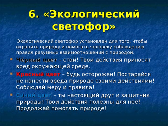 6. «Экологический светофор»  Экологический светофор установлен для того, чтобы охранять природу и помогать человеку соблюдению правил разумных взаимоотношений с природой. Чёрный цвет  – стой! Твои действия приносят вред окружающей среде. Красный цвет  – будь осторожен! Постарайся не нанести вреда природе своими действиями! Соблюдай меру и правила! Синий цвет  – ты настоящий друг и защитник природы! Твои действия полезны для неё! Продолжай помогать природе! 