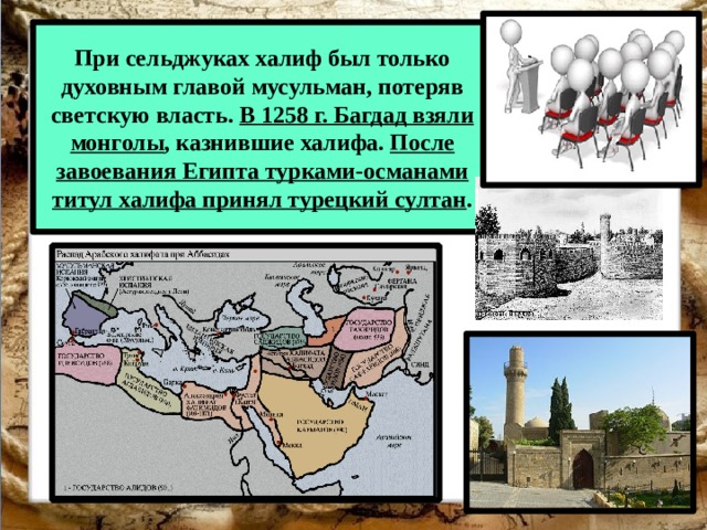 При сельджуках халиф был только духовным главой мусульман, потеряв светскую власть. В 1258 г. Багдад взяли монголы , казнившие халифа. После завоевания Египта турками-османами титул халифа принял турецкий султан . 