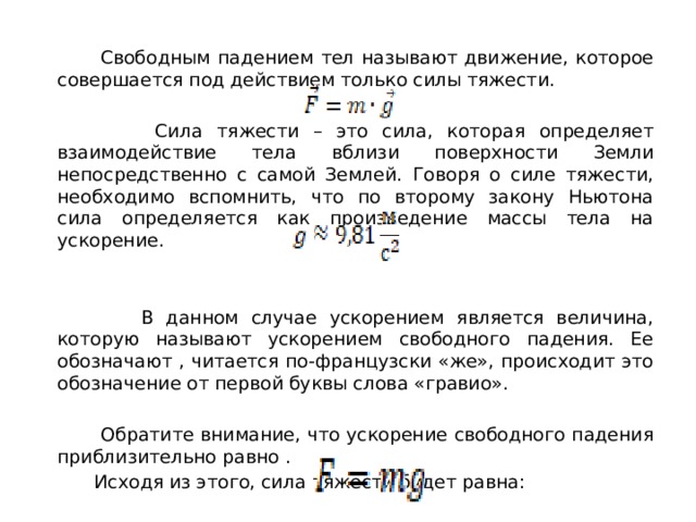  Свободным падением тел называют движение, которое совершается под действием только силы тяжести.  Сила тяжести – это сила, которая определяет взаимодействие тела вблизи поверхности Земли непосредственно с самой Землей. Говоря о силе тяжести, необходимо вспомнить, что по второму закону Ньютона сила определяется как произведение массы тела на ускорение. ￼  В данном случае ускорением является величина, которую называют ускорением свободного падения. Ее обозначают ￼, читается по-французски «же», происходит это обозначение от первой буквы слова «гравио». ￼  Обратите внимание, что ускорение свободного падения приблизительно равно ￼.  Исходя из этого, сила тяжести будет равна:  