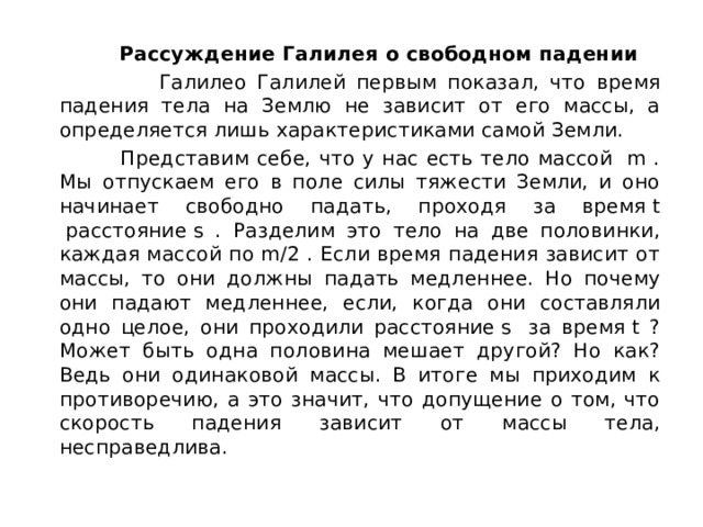  Рассуждение Галилея о свободном падении  Галилео Галилей первым показал, что время падения тела на Землю не зависит от его массы, а определяется лишь характеристиками самой Земли.  Представим себе, что у нас есть тело массой  m . Мы отпускаем его в поле силы тяжести Земли, и оно начинает свободно падать, проходя за время t  расстояние s . Разделим это тело на две половинки, каждая массой по m/2 . Если время падения зависит от массы, то они должны падать медленнее. Но почему они падают медленнее, если, когда они составляли одно целое, они проходили расстояние s  за время t ? Может быть одна половина мешает другой? Но как? Ведь они одинаковой массы. В итоге мы приходим к противоречию, а это значит, что допущение о том, что скорость падения зависит от массы тела, несправедлива. 