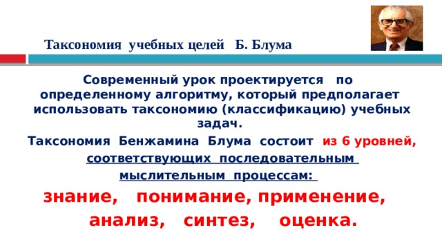   Таксономия учебных целей Б. Блума   Современный урок проектируется по определенному алгоритму, который предполагает использовать таксономию (классификацию) учебных задач. Таксономия Бенжамина Блума состоит из 6 уровней,  соответствующих последовательным мыслительным процессам:   знание, понимание, применение,  анализ, синтез, оценка. 