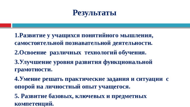                  Результаты    1.Развитие у учащихся понятийного мышления, самостоятельной познавательной деятельности. 2.Освоение различных технологий обучения. 3.Улучшение уровня развития функциональной грамотности. 4.Умение решать практические задания и ситуации с опорой на личностный опыт учащегося. 5. Развитие базовых, ключевых и предметных компетенций.    