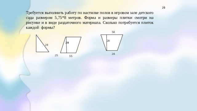    Требуется выполнить работу по настилке полов в игровом зале детского сада размером 5,75*8 метров. Форма и размеры плитки смотри на рисунке и в виде раздаточного материала. Сколько потребуется плиток каждой формы?            20            20  20  25 50 20 20       20 35 