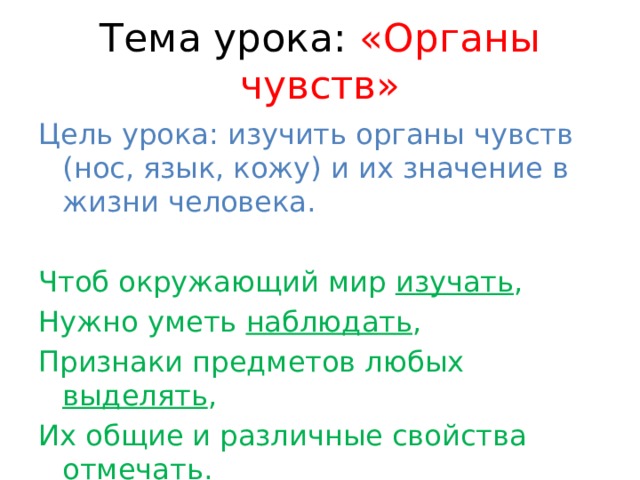 Тема урока: «Органы чувств» Цель урока: изучить органы чувств (нос, язык, кожу) и их значение в жизни человека. Чтоб окружающий мир изучать , Нужно уметь наблюдать , Признаки предметов любых выделять , Их общие и различные свойства отмечать . 