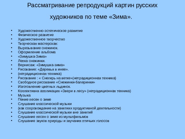 Рассматривание репродукций картин русских художников по теме «Зима».    Художественно-эстетическое развитие Физическое развитие Художественное творчество Творческая мастерская: Вырезывание снежинок. Оформление альбома «Зимушка-Зима» Лепка снежинки. Вернисаж: «Зимушка-зима» Рисование: «Деревья в инее». (нетрадиционная техника) Рисование : « Снегирь на ветке»(нетрадиционная техника) Свободное рисование «Снежинки-балеринки» Изготовление цветных льдинок. Коллективня аппликация «Звери в лесу» (нетрадиционная техника) Музыка Пение песен о зиме Слушание классической музыки (как сопровождение на занятиях продуктивной деятельности) Слушание классической музыки вне занятий Слушание песен о зиме из мультфильмов Слушание звуков природы и звучания птичьих голосов  