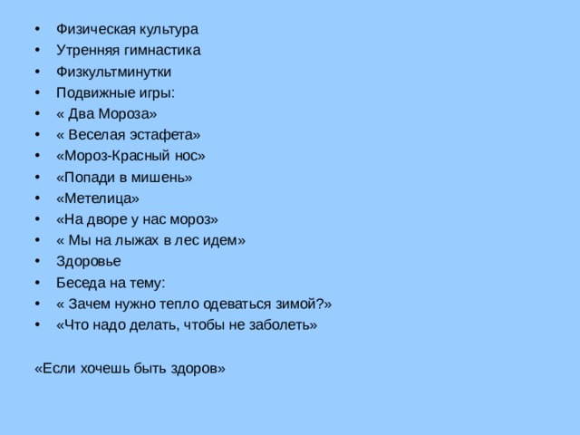 Физическая культура Утренняя гимнастика Физкультминутки Подвижные игры: « Два Мороза» « Веселая эстафета» «Мороз-Красный нос» «Попади в мишень» «Метелица» «На дворе у нас мороз» « Мы на лыжах в лес идем» Здоровье Беседа на тему: « Зачем нужно тепло одеваться зимой?» «Что надо делать, чтобы не заболеть» «Если хочешь быть здоров»  