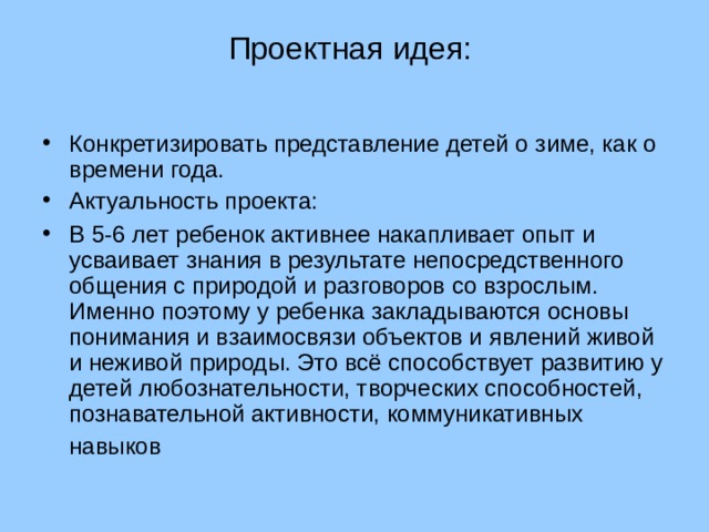 Проектная идея:   Конкретизировать представление детей о зиме, как о времени года. Актуальность проекта: В 5-6 лет ребенок активнее накапливает опыт и усваивает знания в результате непосредственного общения с природой и разговоров со взрослым. Именно поэтому у ребенка закладываются основы понимания и взаимосвязи объектов и явлений живой и неживой природы. Это всё способствует развитию у детей любознательности, творческих способностей, познавательной активности, коммуникативных навыков  