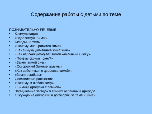 Содержание работы с детьми по теме ПОЗНАВАТЕЛЬНО-РЕЧЕВЫЕ Коммуникация «Здравствуй, Зима!» Беседы на темы: «Почему мне нравится зима». «Как зимуют домашние животные» «Как человек помогает зимой животным в лесу». «Почему скрипит снег?» «Зачем зимой снег» «Осторожно! Зимние травмы» «Как заботиться о здоровье зимой». «Зимние забавы» Составление рассказов: «Почему, я люблю зиму» « Зимняя прогулка с семьёй» Загадывание загадок о зимних явлениях в природе Обсуждение пословиц и поговорок по теме «Зима» 