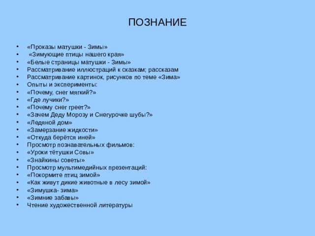 ПОЗНАНИЕ «Проказы матушки - Зимы»  «Зимующие птицы нашего края» «Белые страницы матушки - Зимы» Рассматривание иллюстраций к сказкам; рассказам Рассматривание картинок, рисунков по теме «Зима» Опыты и эксперименты: «Почему, снег мягкий?» «Где лучики?» «Почему снег греет?» «Зачем Деду Морозу и Снегурочке шубы?» «Ледяной дом» «Замерзание жидкости» «Откуда берётся иней» Просмотр познавательных фильмов: «Уроки тётушки Совы» «Знайкины советы» Просмотр мультимедийных презентаций: «Покормите птиц зимой» «Как живут дикие животные в лесу зимой» «Зимушка- зима» «Зимние забавы» Чтение художественной литературы  