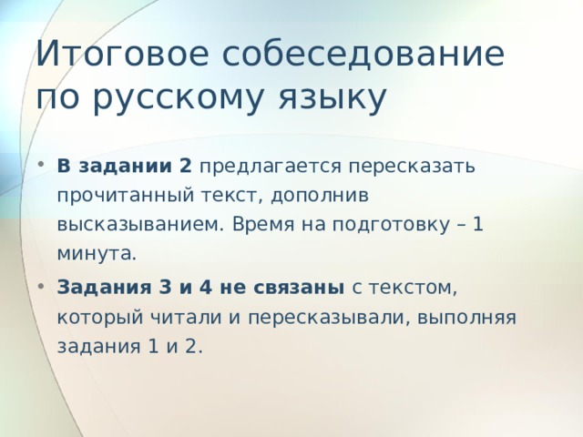 Итоговое собеседование по русскому языку В задании 2 предлагается пересказать прочитанный текст, дополнив высказыванием. Время на подготовку – 1 минута. Задания 3 и 4 не связаны с текстом, который читали и пересказывали, выполняя задания 1 и 2.  