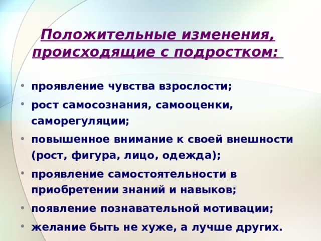  Положительные изменения, происходящие с подростком:    проявление чувства взрослости; рост самосознания, самооценки, саморегуляции; повышенное внимание к своей внешности (рост, фигура, лицо, одежда); проявление самостоятельности в приобретении знаний и навыков; появление познавательной мотивации; желание быть не хуже, а лучше других. 