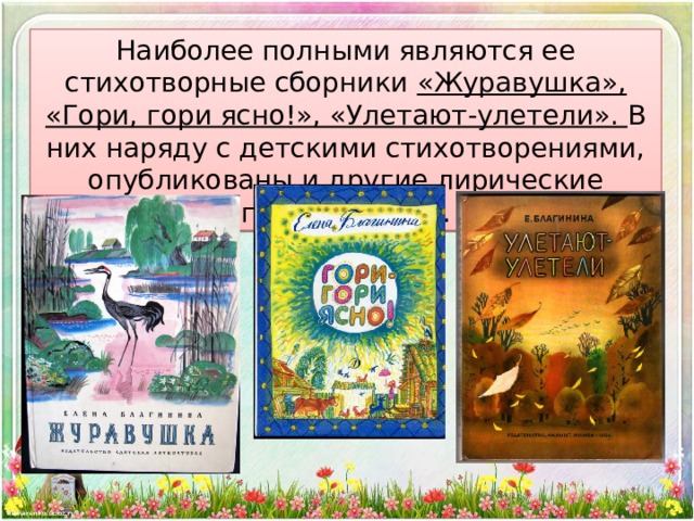Наиболее полными являются ее стихотворные сборники «Журавушка», «Гори, гори ясно!», «Улетают-улетели». В них наряду с детскими стихотворениями, опубликованы и другие лирические произведения.   