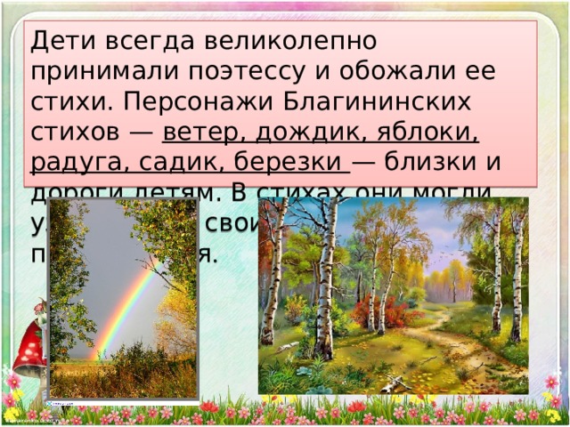 Дети всегда великолепно принимали поэтессу и обожали ее стихи. Персонажи Благининских стихов — ветер, дождик, яблоки, радуга, садик, березки — близки и дороги детям. В стихах они могли узнать себя, свои радости и переживания . 