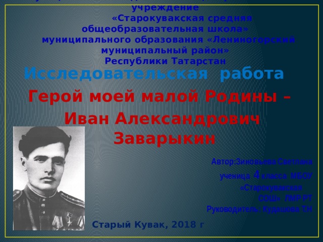     Муниципальное бюджетное общеобразовательное учреждение  «Старокувакская средняя общеобразовательная школа»  муниципального образования «Лениногорский муниципальный район»  Республики Татарстан Исследовательская работа Герой моей малой Родины –  Иван Александрович Заварыкин  Автор:Зиновьева Светлана  ученица 4 класса МБОУ «Старокувакская  СОШ» ЛМР РТ  Руководитель: Кудашова Т.Н Старый Кувак, 2018 г 
