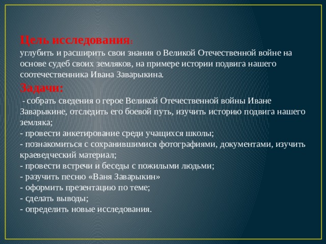 Цель исследования : углубить и расширить свои знания о Великой Отечественной войне на основе судеб своих земляков, на примере истории подвига нашего соотечественника Ивана Заварыкина. Задачи:  - собрать сведения о герое Великой Отечественной войны Иване Заварыкине, отследить его боевой путь, изучить историю подвига нашего земляка; - провести анкетирование среди учащихся школы; - познакомиться с сохранившимися фотографиями, документами, изучить краеведческий материал; - провести встречи и беседы с пожилыми людьми; - разучить песню «Ваня Заварыкин» - оформить презентацию по теме; - сделать выводы; - определить новые исследования. 