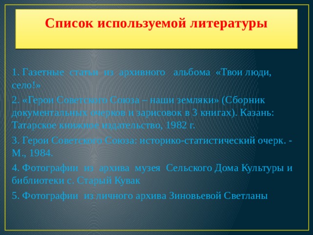 Список используемой литературы   1. Газетные статьи из архивного альбома «Твои люди, село!» 2. «Герои Советского Союза – наши земляки» (Сборник документальных очерков и зарисовок в 3 книгах). Казань: Татарское книжное издательство, 1982 г. 3. Герои Советского Союза: историко-статистический очерк. - М., 1984. 4. Фотографии из архива музея Сельского Дома Культуры и библиотеки с. Старый Кувак 5. Фотографии из личного архива Зиновьевой Светланы   