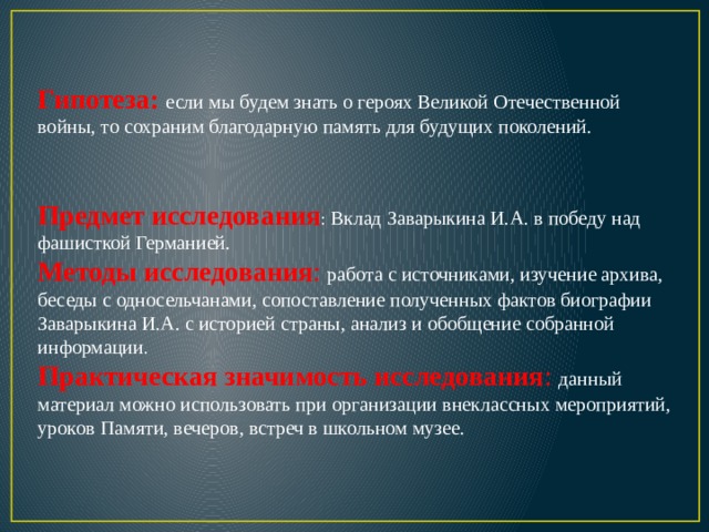Гипотеза:  если мы будем знать о героях Великой Отечественной войны, то сохраним благодарную память для будущих поколений. Предмет исследования : Вклад Заварыкина И.А. в победу над фашисткой Германией. Методы исследования :  работа с источниками, изучение архива, беседы с односельчанами, сопоставление полученных фактов биографии Заварыкина И.А. с историей страны, анализ и обобщение собранной информации . Практическая значимость исследования : данный материал можно использовать при организации внеклассных мероприятий, уроков Памяти, вечеров, встреч в школьном музее.  