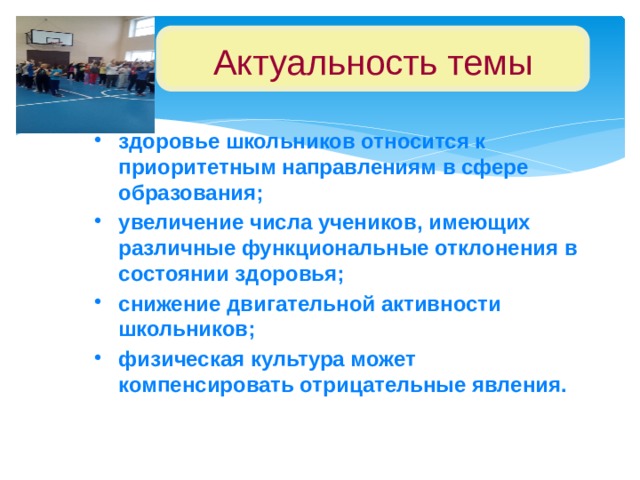 Актуальность темы здоровье школьников относится к приоритетным направлениям в сфере образования; увеличение числа учеников, имеющих различные функциональные отклонения в состоянии здоровья; снижение двигательной активности школьников; физическая культура может компенсировать отрицательные явления.  