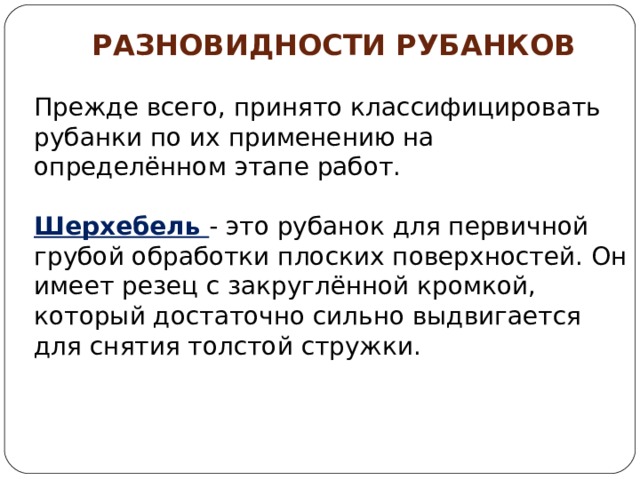 РАЗНОВИДНОСТИ РУБАНКОВ  Прежде всего, принято классифицировать рубанки по их применению на определённом этапе работ. Шерхебель  - это рубанок для первичной грубой обработки плоских поверхностей. Он имеет резец с закруглённой кромкой, который достаточно сильно выдвигается для снятия толстой стружки.   